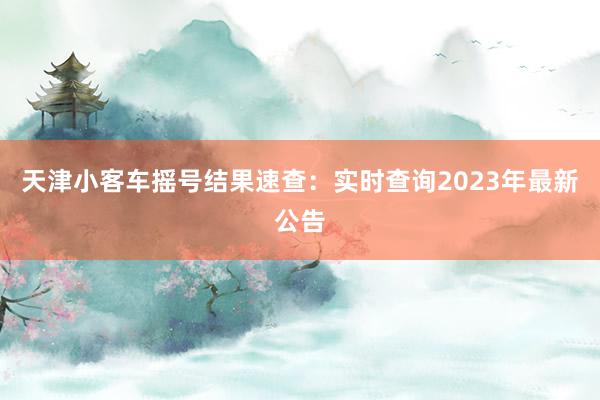 天津小客车摇号结果速查：实时查询2023年最新公告